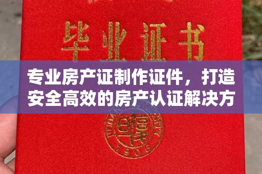 营山专业房产证制作证件，打造安全高效的房产认证解决方案