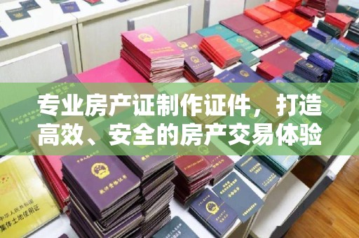 营山专业房产证制作证件，打造高效、安全的房产交易体验